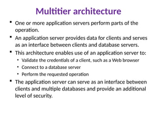 Multitier architecture
 One or more application servers perform parts of the
operation.
 An application server provides data for clients and serves
as an interface between clients and database servers.
 This architecture enables use of an application server to:
• Validate the credentials of a client, such as a Web browser
• Connect to a database server
• Perform the requested operation
 The application server can serve as an interface between
clients and multiple databases and provide an additional
level of security.
 