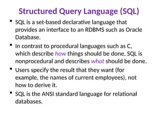 Structured Query Language (SQL)
 SQL is a set-based declarative language that
provides an interface to an RDBMS such as Oracle
Database.
 In contrast to procedural languages such as C,
which describe how things should be done, SQL is
nonprocedural and describes what should be done.
 Users specify the result that they want (for
example, the names of current employees), not
how to derive it.
 SQL is the ANSI standard language for relational
databases.
 