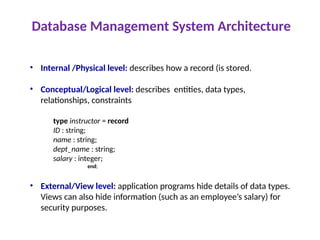 Database Management System Architecture
• Internal /Physical level: describes how a record (is stored.
• Conceptual/Logical level: describes entities, data types,
relationships, constraints
type instructor = record
ID : string;
name : string;
dept_name : string;
salary : integer;
end;
• External/View level: application programs hide details of data types.
Views can also hide information (such as an employee’s salary) for
security purposes.
 