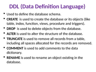 DDL (Data Definition Language)
 Used to define the database schema.
 CREATE is used to create the database or its objects (like
table, index, function, views, procedure and triggers).
 DROP is used to delete objects from the database.
 ALTER is used to alter the structure of the database.
 TRUNCATE is used to remove all records from a table,
including all spaces allocated for the records are removed.
 COMMENT is used to add comments to the data
dictionary.
 RENAME is used to rename an object existing in the
database.
 