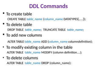 DDL Commands
 To create table
CREATE TABLE table_name (column_name DATATYPES[,....]);
 To delete table
DROP TABLE table_name; TRUNCATE TABLE table_name;
 To add new columns
ALTER TABLE table_name ADD (column_name columndefinition);
• To modify existing column in the table
ALTER TABLE table_name MODIFY (column definition....);
• To delete columns
ALTER TABLE table_name DROP (column_name);
 