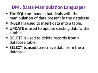 DML (Data Manipulation Language)
 The SQL commands that deals with the
manipulation of data present in the database
 INSERT is used to insert data into a table.
 UPDATE is used to update existing data within
a table.
 DELETE is used to delete records from a
database table.
 SELECT is used to retrieve data from the a
database.
 