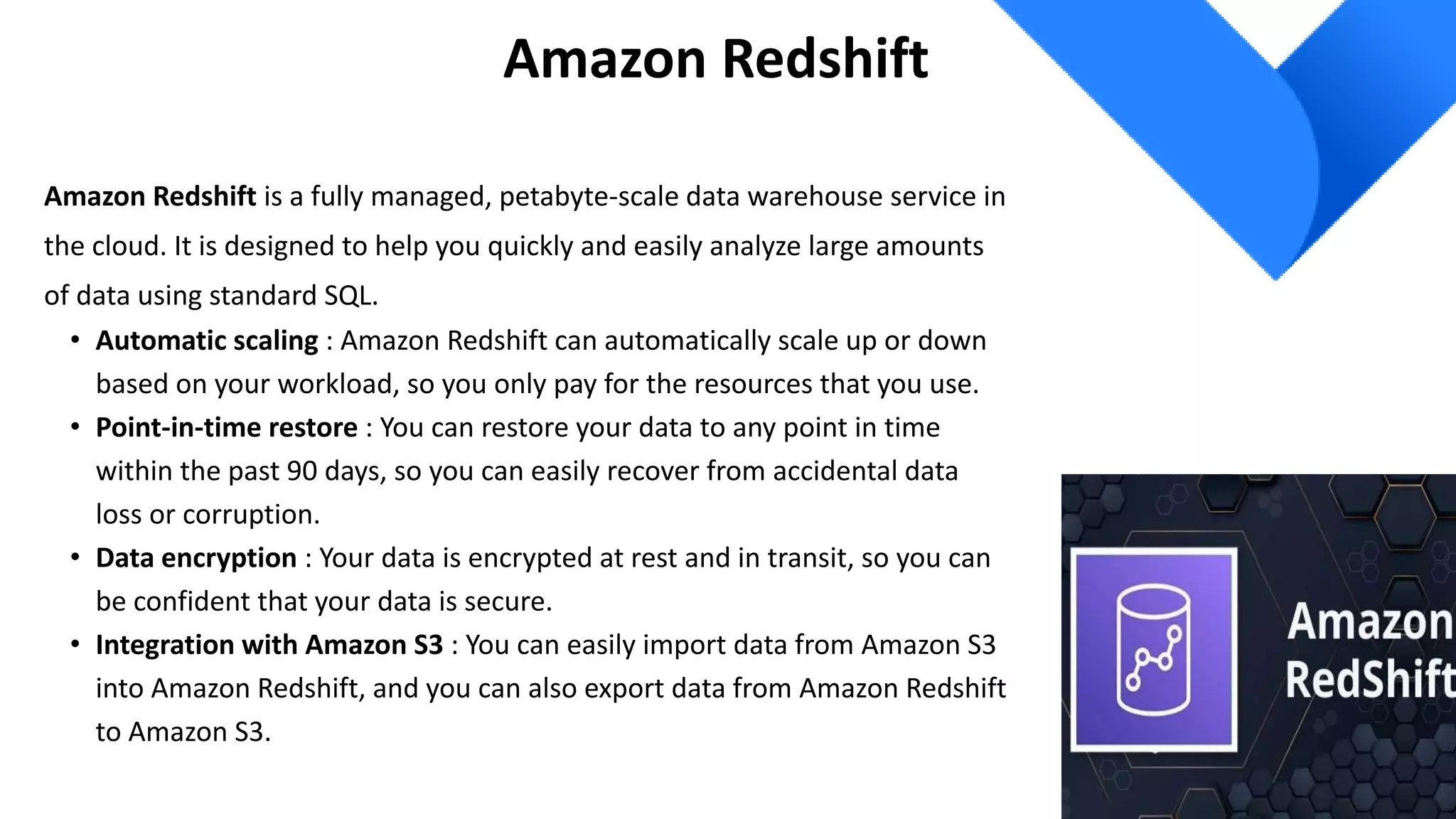 Amazon Redshift
Amazon Redshift is a fully managed, petabyte-scale data warehouse service in
the cloud. It is designed to help you quickly and easily analyze large amounts
of data using standard SQL.
• Automatic scaling : Amazon Redshift can automatically scale up or down
based on your workload, so you only pay for the resources that you use.
• Point-in-time restore : You can restore your data to any point in time
within the past 90 days, so you can easily recover from accidental data
loss or corruption.
• Data encryption : Your data is encrypted at rest and in transit, so you can
be confident that your data is secure.
• Integration with Amazon S3 : You can easily import data from Amazon S3
into Amazon Redshift, and you can also export data from Amazon Redshift
to Amazon S3.
 
