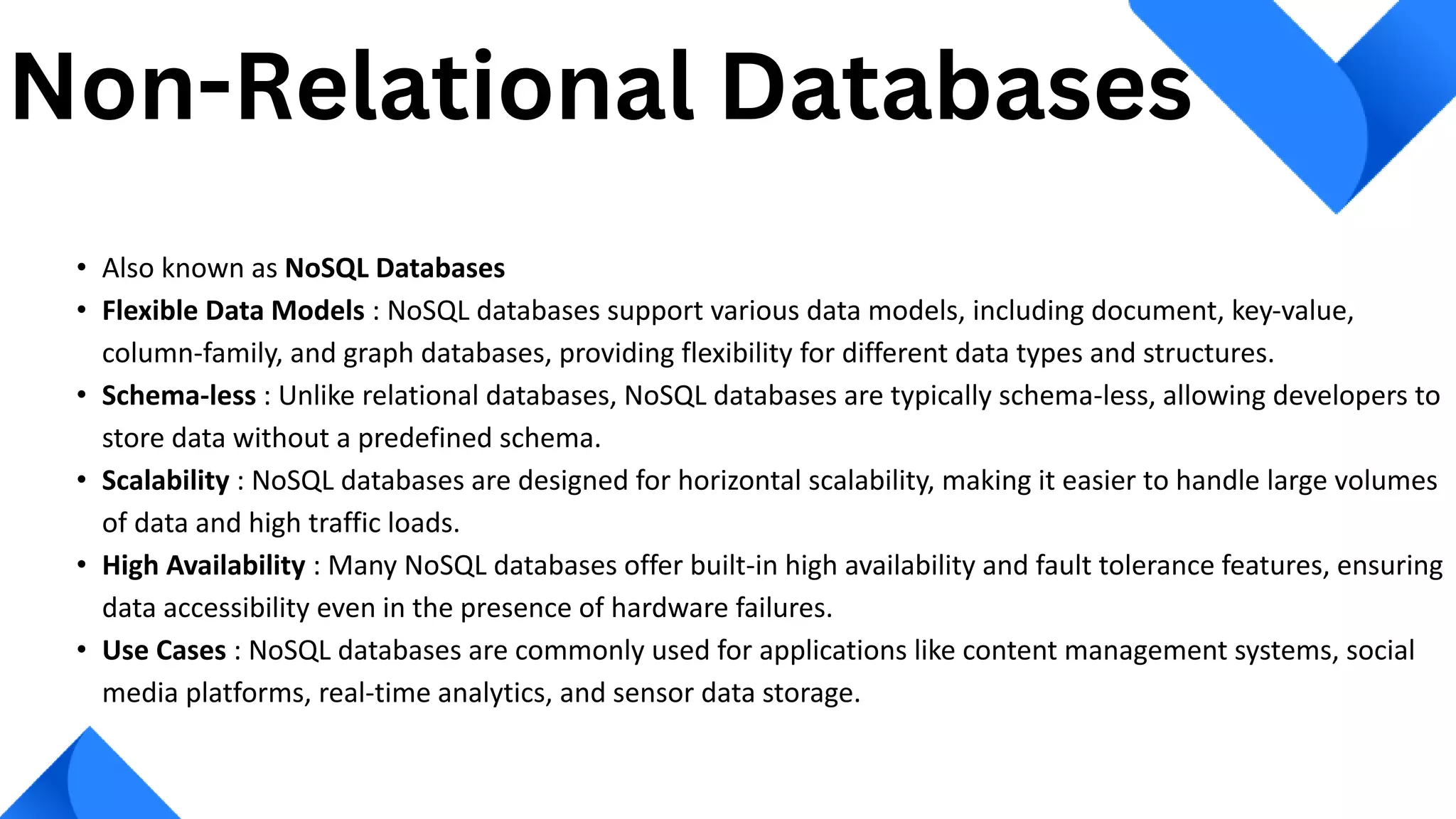 • Also known as NoSQL Databases
• Flexible Data Models : NoSQL databases support various data models, including document, key-value,
column-family, and graph databases, providing flexibility for different data types and structures.
• Schema-less : Unlike relational databases, NoSQL databases are typically schema-less, allowing developers to
store data without a predefined schema.
• Scalability : NoSQL databases are designed for horizontal scalability, making it easier to handle large volumes
of data and high traffic loads.
• High Availability : Many NoSQL databases offer built-in high availability and fault tolerance features, ensuring
data accessibility even in the presence of hardware failures.
• Use Cases : NoSQL databases are commonly used for applications like content management systems, social
media platforms, real-time analytics, and sensor data storage.
Non-Relational Databases
 