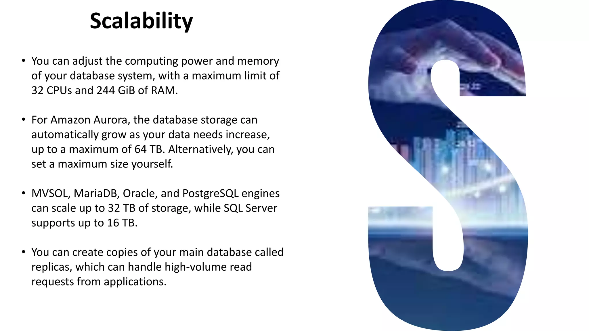 Scalability
• You can adjust the computing power and memory
of your database system, with a maximum limit of
32 CPUs and 244 GiB of RAM.
• For Amazon Aurora, the database storage can
automatically grow as your data needs increase,
up to a maximum of 64 TB. Alternatively, you can
set a maximum size yourself.
• MVSOL, MariaDB, Oracle, and PostgreSQL engines
can scale up to 32 TB of storage, while SQL Server
supports up to 16 TB.
• You can create copies of your main database called
replicas, which can handle high-volume read
requests from applications.
 