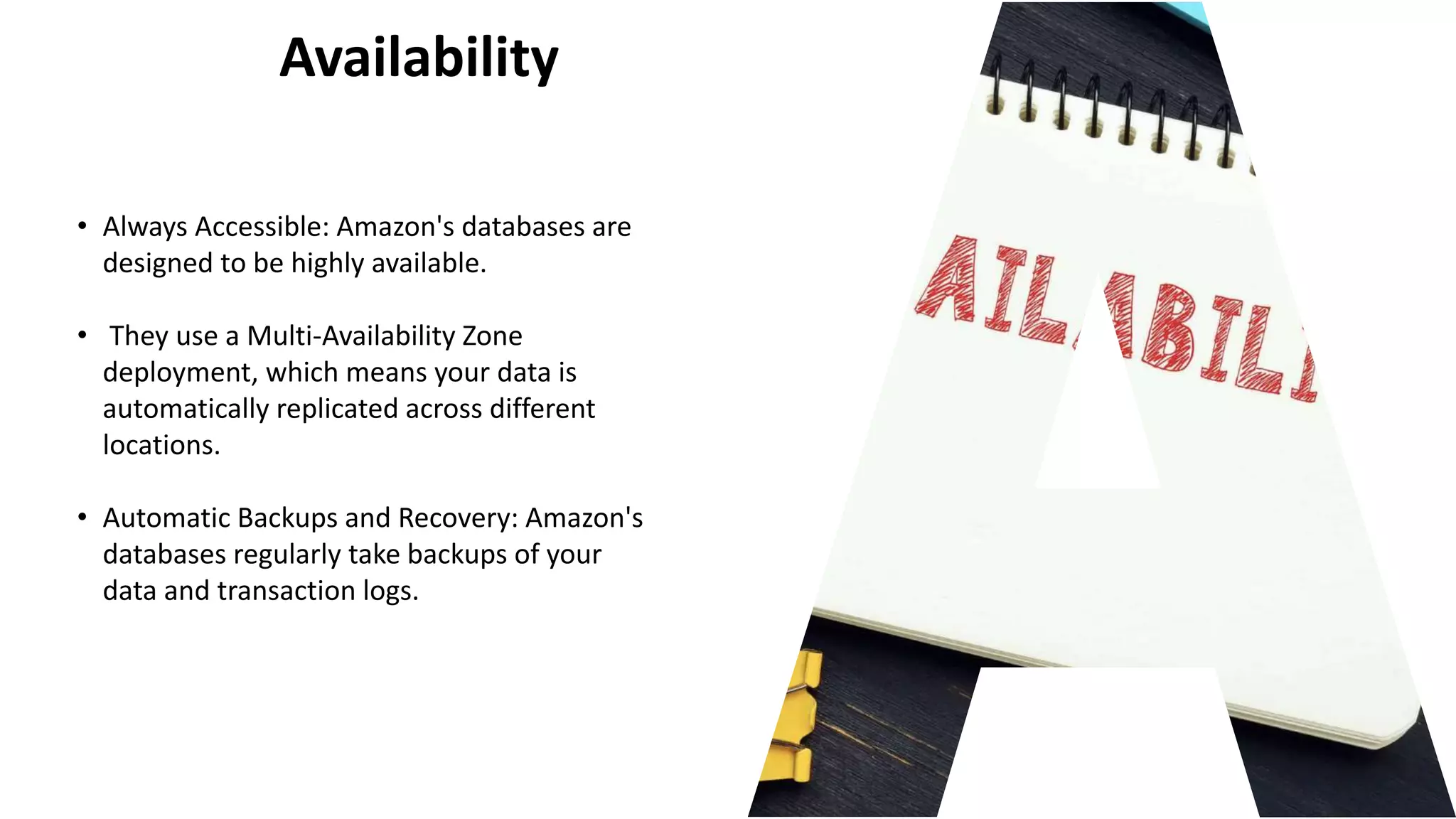 Availability
• Always Accessible: Amazon's databases are
designed to be highly available.
• They use a Multi-Availability Zone
deployment, which means your data is
automatically replicated across different
locations.
• Automatic Backups and Recovery: Amazon's
databases regularly take backups of your
data and transaction logs.
 
