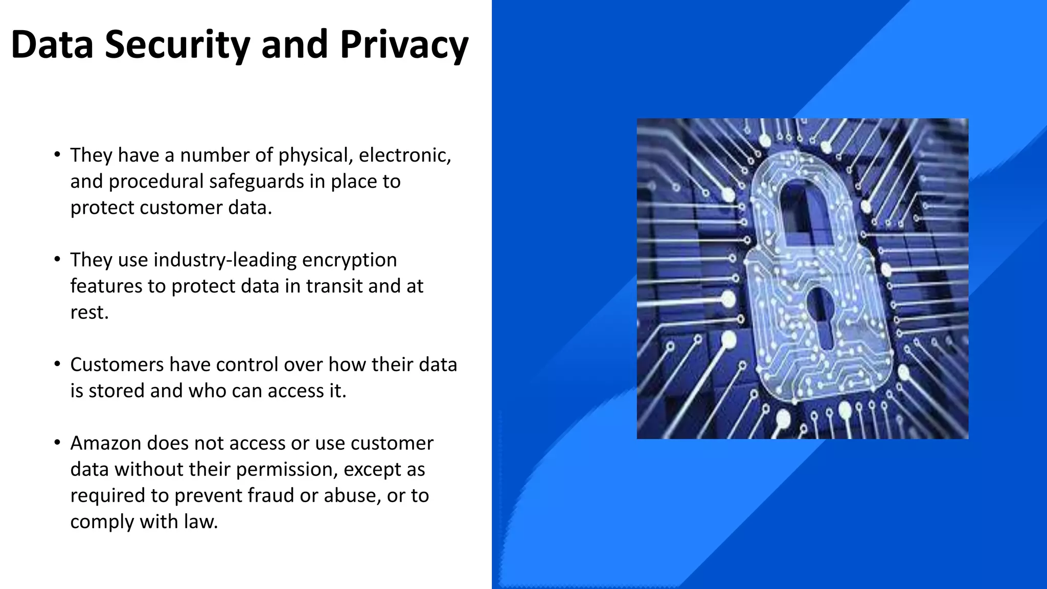 Data Security and Privacy
• They have a number of physical, electronic,
and procedural safeguards in place to
protect customer data.
• They use industry-leading encryption
features to protect data in transit and at
rest.
• Customers have control over how their data
is stored and who can access it.
• Amazon does not access or use customer
data without their permission, except as
required to prevent fraud or abuse, or to
comply with law.
 