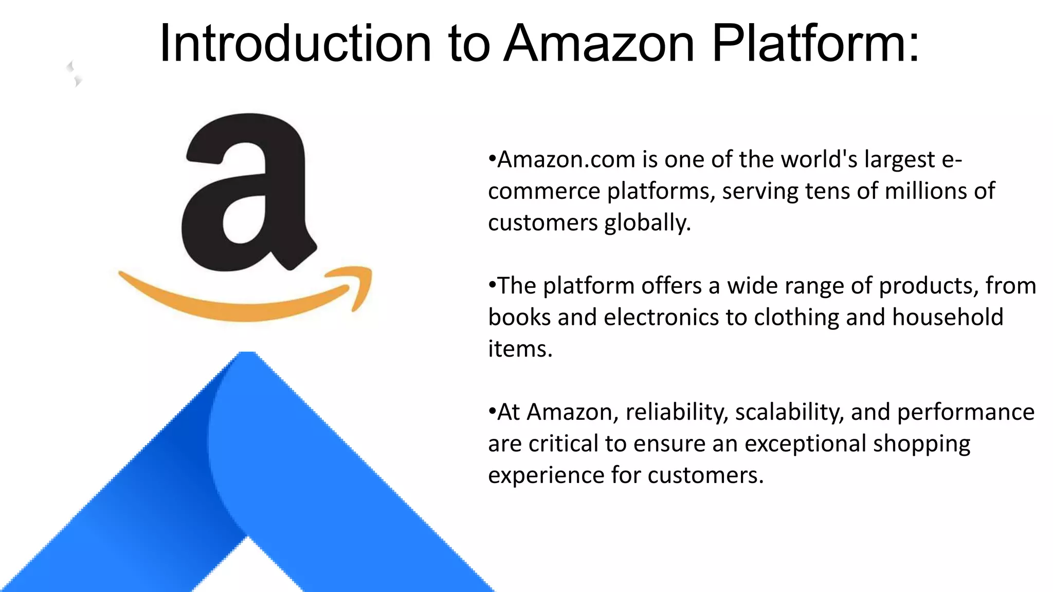 COMPANY GROUP
Introduction to Amazon Platform:
•Amazon.com is one of the world's largest e-
commerce platforms, serving tens of millions of
customers globally.
•The platform offers a wide range of products, from
books and electronics to clothing and household
items.
•At Amazon, reliability, scalability, and performance
are critical to ensure an exceptional shopping
experience for customers.
 