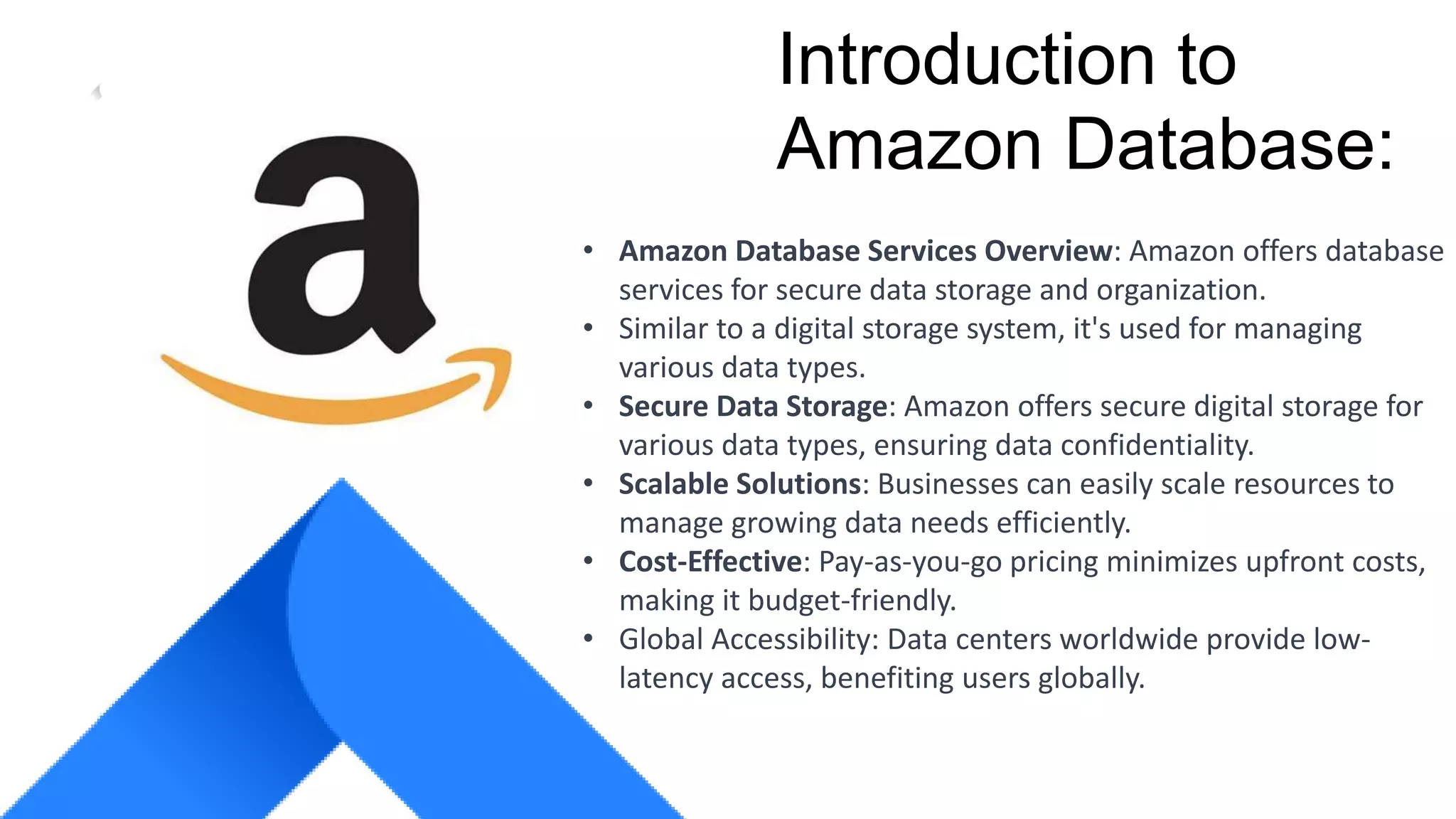 COMPANY GROUP
Introduction to
Amazon Database:
• Amazon Database Services Overview: Amazon offers database
services for secure data storage and organization.
• Similar to a digital storage system, it's used for managing
various data types.
• Secure Data Storage: Amazon offers secure digital storage for
various data types, ensuring data confidentiality.
• Scalable Solutions: Businesses can easily scale resources to
manage growing data needs efficiently.
• Cost-Effective: Pay-as-you-go pricing minimizes upfront costs,
making it budget-friendly.
• Global Accessibility: Data centers worldwide provide low-
latency access, benefiting users globally.
 