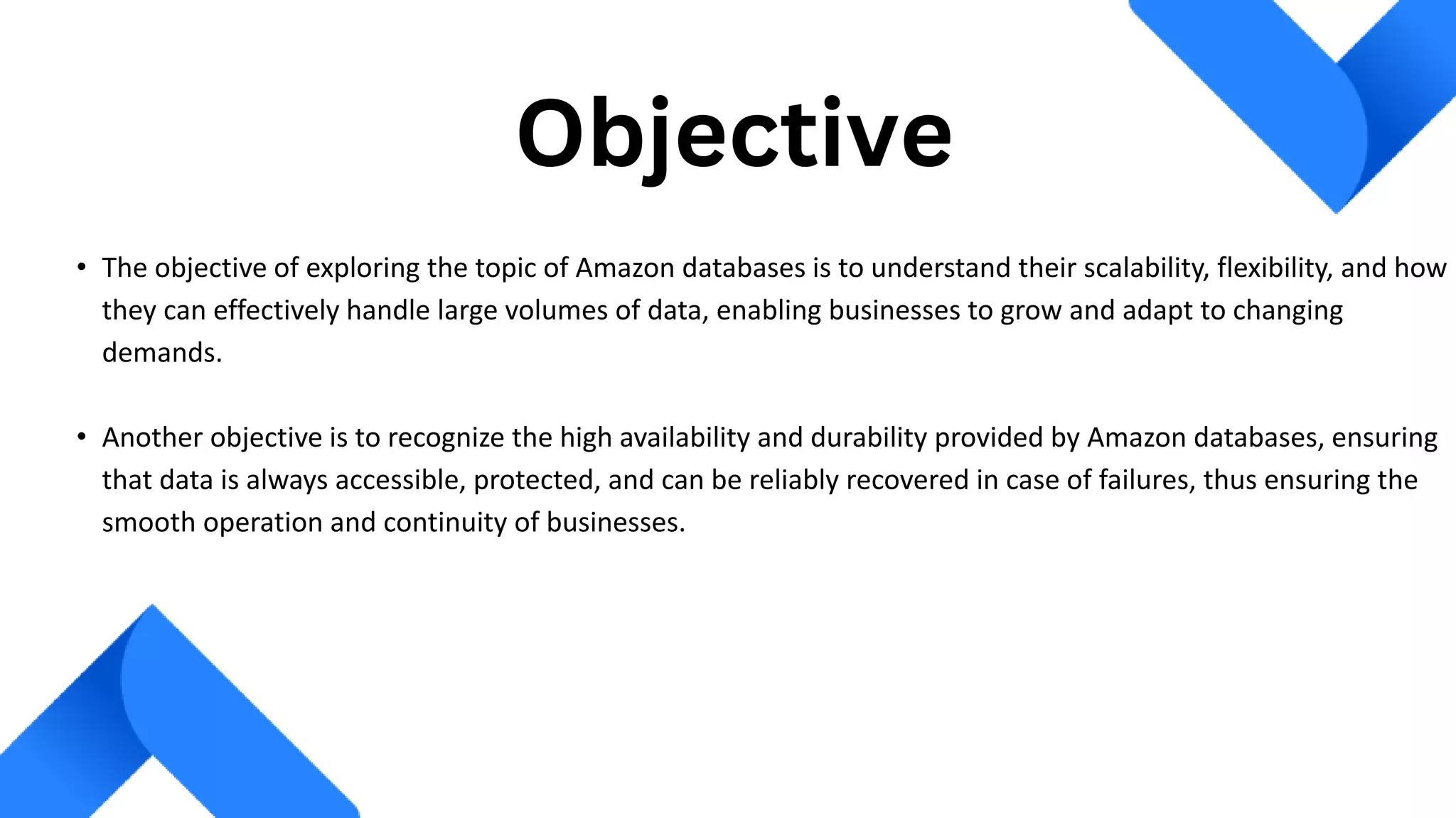 • The objective of exploring the topic of Amazon databases is to understand their scalability, flexibility, and how
they can effectively handle large volumes of data, enabling businesses to grow and adapt to changing
demands.
• Another objective is to recognize the high availability and durability provided by Amazon databases, ensuring
that data is always accessible, protected, and can be reliably recovered in case of failures, thus ensuring the
smooth operation and continuity of businesses.
Objective
 