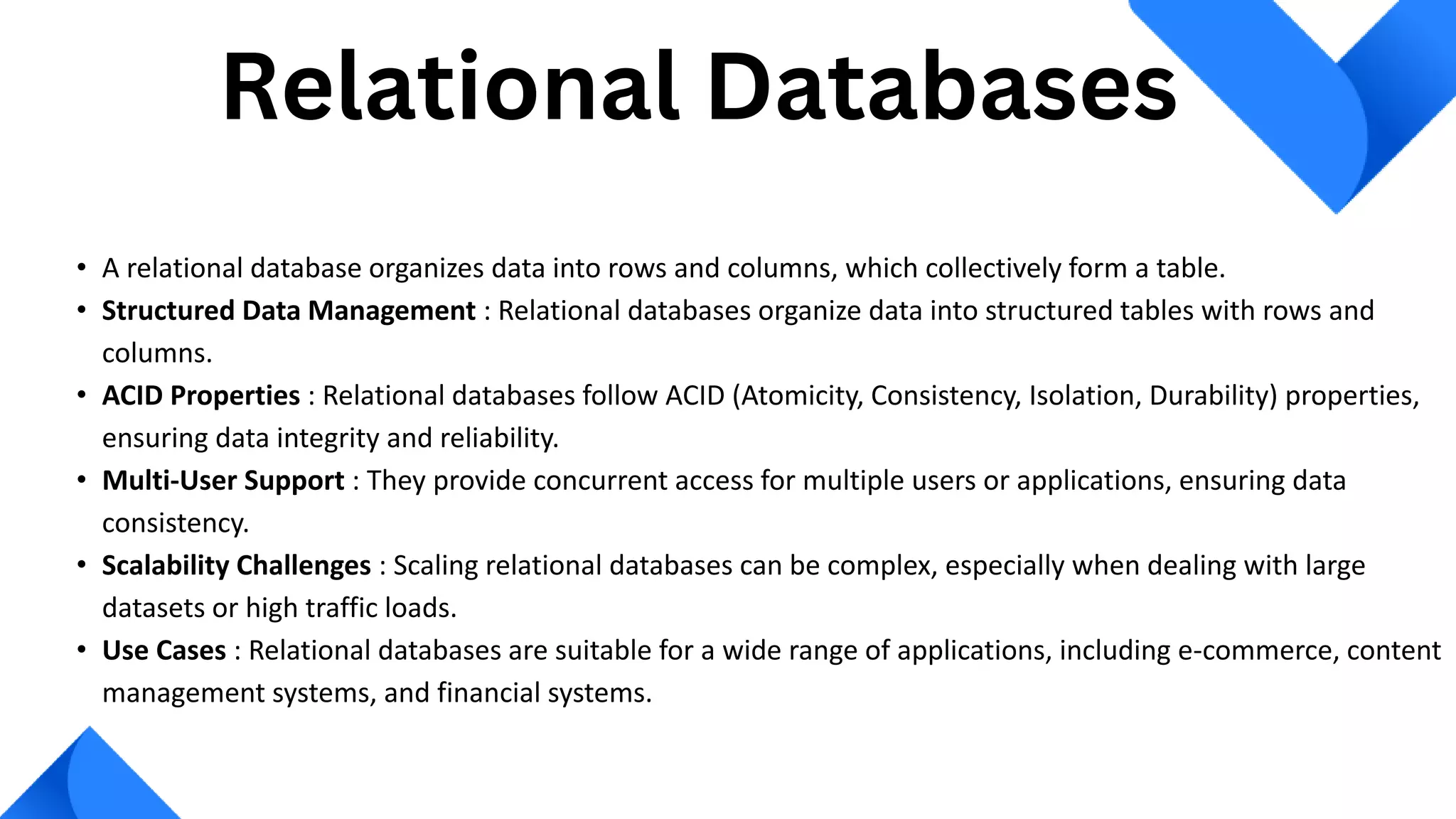 • A relational database organizes data into rows and columns, which collectively form a table.
• Structured Data Management : Relational databases organize data into structured tables with rows and
columns.
• ACID Properties : Relational databases follow ACID (Atomicity, Consistency, Isolation, Durability) properties,
ensuring data integrity and reliability.
• Multi-User Support : They provide concurrent access for multiple users or applications, ensuring data
consistency.
• Scalability Challenges : Scaling relational databases can be complex, especially when dealing with large
datasets or high traffic loads.
• Use Cases : Relational databases are suitable for a wide range of applications, including e-commerce, content
management systems, and financial systems.
Relational Databases
 