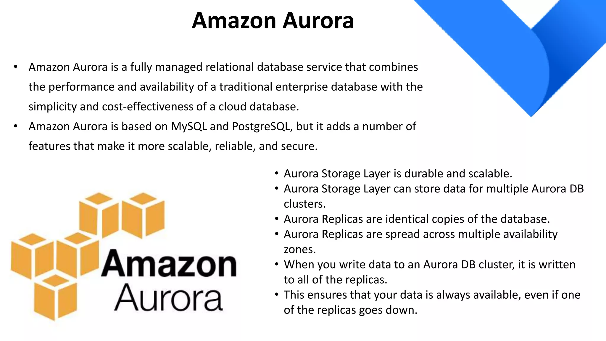 Amazon Aurora
• Amazon Aurora is a fully managed relational database service that combines
the performance and availability of a traditional enterprise database with the
simplicity and cost-effectiveness of a cloud database.
• Amazon Aurora is based on MySQL and PostgreSQL, but it adds a number of
features that make it more scalable, reliable, and secure.
• Aurora Storage Layer is durable and scalable.
• Aurora Storage Layer can store data for multiple Aurora DB
clusters.
• Aurora Replicas are identical copies of the database.
• Aurora Replicas are spread across multiple availability
zones.
• When you write data to an Aurora DB cluster, it is written
to all of the replicas.
• This ensures that your data is always available, even if one
of the replicas goes down.
 