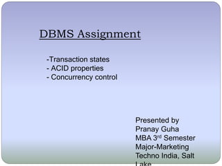 DBMS Assignment 
-Transaction states 
- ACID properties 
- Concurrency control 
Presented by 
Pranay Guha 
MBA 3rd Semester 
Major-Marketing 
Techno India, Salt 
Lake 
 