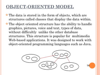 OBJECT-ORIENTED MODEL
 The data is stored in the form of objects, which are
structures called classes that display the data within.
 The object oriented structure has the ability to handle
graphics, pictures, voice and text, types of data,
without difficultly unlike the other database
structures. This structure is popular for multimedia
Web-based applications. It was designed to work with
object-oriented programming languages such as Java.
14
 
