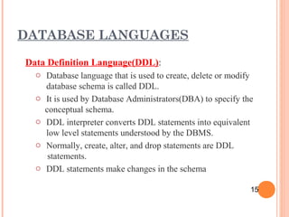 Data Definition Language(DDL):
o Database language that is used to create, delete or modify
database schema is called DDL.
o It is used by Database Administrators(DBA) to specify the
conceptual schema.
o DDL interpreter converts DDL statements into equivalent
low level statements understood by the DBMS.
o Normally, create, alter, and drop statements are DDL
statements.
o DDL statements make changes in the schema
DATABASE LANGUAGES
15
 