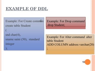 dExample: For Create comman
create table Student
(
snd char(4),
sname saini (50), standard
integer
);
Example: For Drop command
drop Student;
Example: For Alter command alter
table Student
ADD COLUMN address varchar(20)
;
EXAMPLE OF DDL
16
 