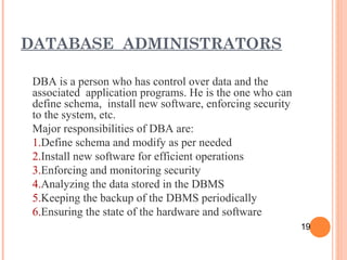 DBA is a person who has control over data and the
associated application programs. He is the one who can
define schema, install new software, enforcing security
to the system, etc.
Major responsibilities of DBA are:
1.Define schema and modify as per needed
2.Install new software for efficient operations
3.Enforcing and monitoring security
4.Analyzing the data stored in the DBMS
5.Keeping the backup of the DBMS periodically
6.Ensuring the state of the hardware and software
DATABASE ADMINISTRATORS
19
 