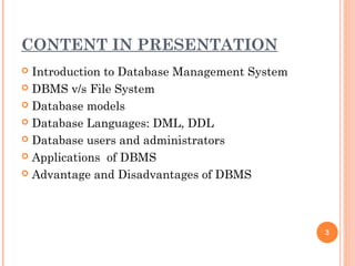 CONTENT IN PRESENTATION
 Introduction to Database Management System
 DBMS v/s File System
 Database models
 Database Languages: DML, DDL
 Database users and administrators
 Applications of DBMS
 Advantage and Disadvantages of DBMS
3
 