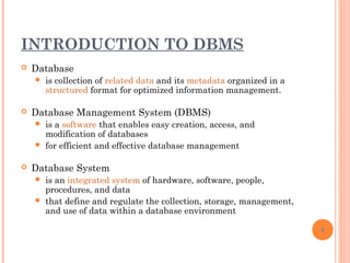INTRODUCTION TO DBMS
 Database
 is collection of related data and its metadata organized in a
structured format for optimized information management.
 Database Management System (DBMS)
 is a software that enables easy creation, access, and
modification of databases
 for efficient and effective database management
 Database System
 is an integrated system of hardware, software, people,
procedures, and data
 that define and regulate the collection, storage, management,
and use of data within a database environment
4
 