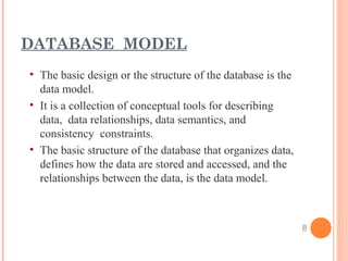 • The basic design or the structure of the database is the
data model.
• It is a collection of conceptual tools for describing
data, data relationships, data semantics, and
consistency constraints.
• The basic structure of the database that organizes data,
defines how the data are stored and accessed, and the
relationships between the data, is the data model.
DATABASE MODEL
8
 