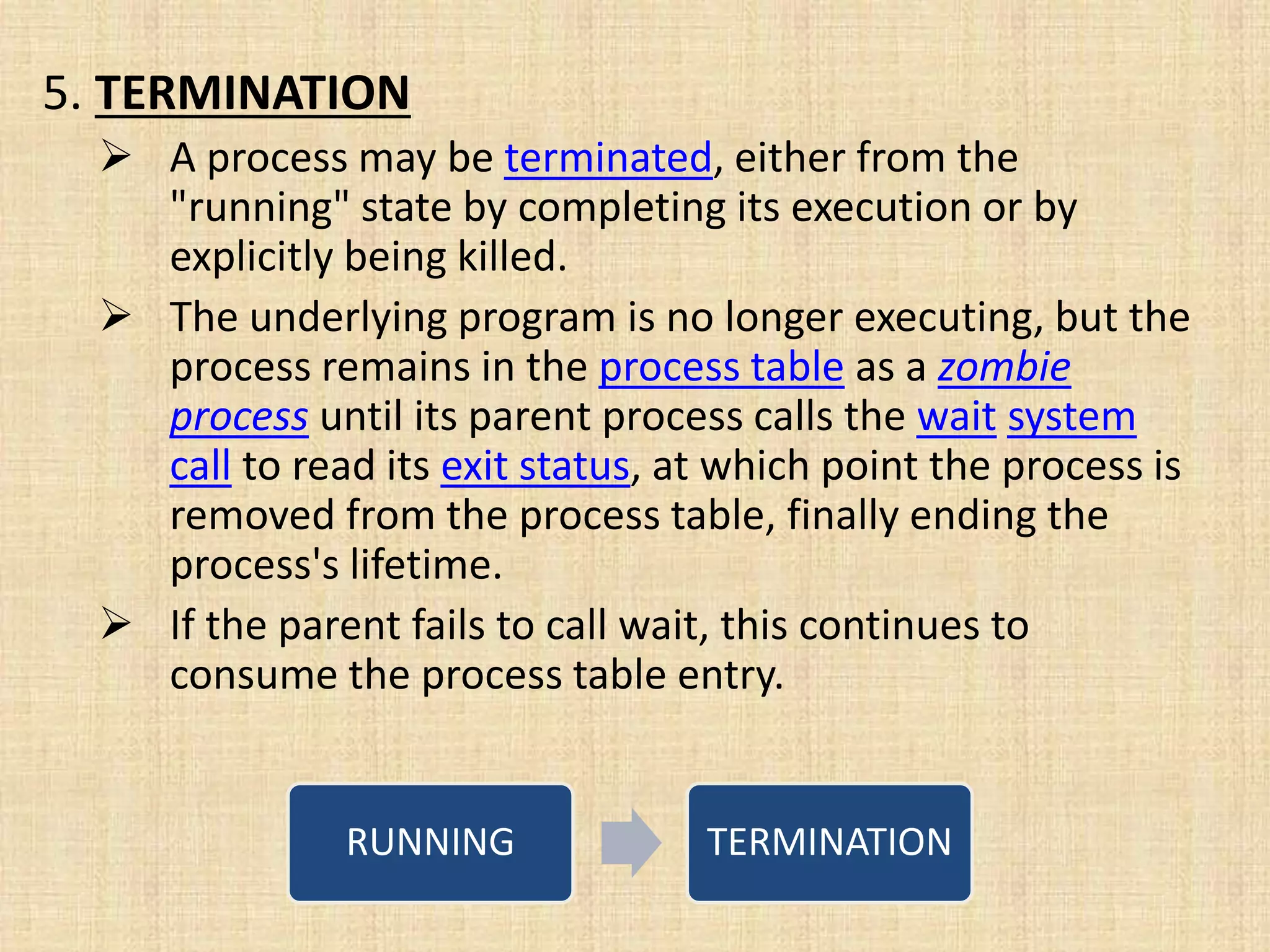 5. TERMINATION
 A process may be terminated, either from the
"running" state by completing its execution or by
explicitly being killed.
 The underlying program is no longer executing, but the
process remains in the process table as a zombie
process until its parent process calls the wait system
call to read its exit status, at which point the process is
removed from the process table, finally ending the
process's lifetime.
 If the parent fails to call wait, this continues to
consume the process table entry.
RUNNING TERMINATION
 