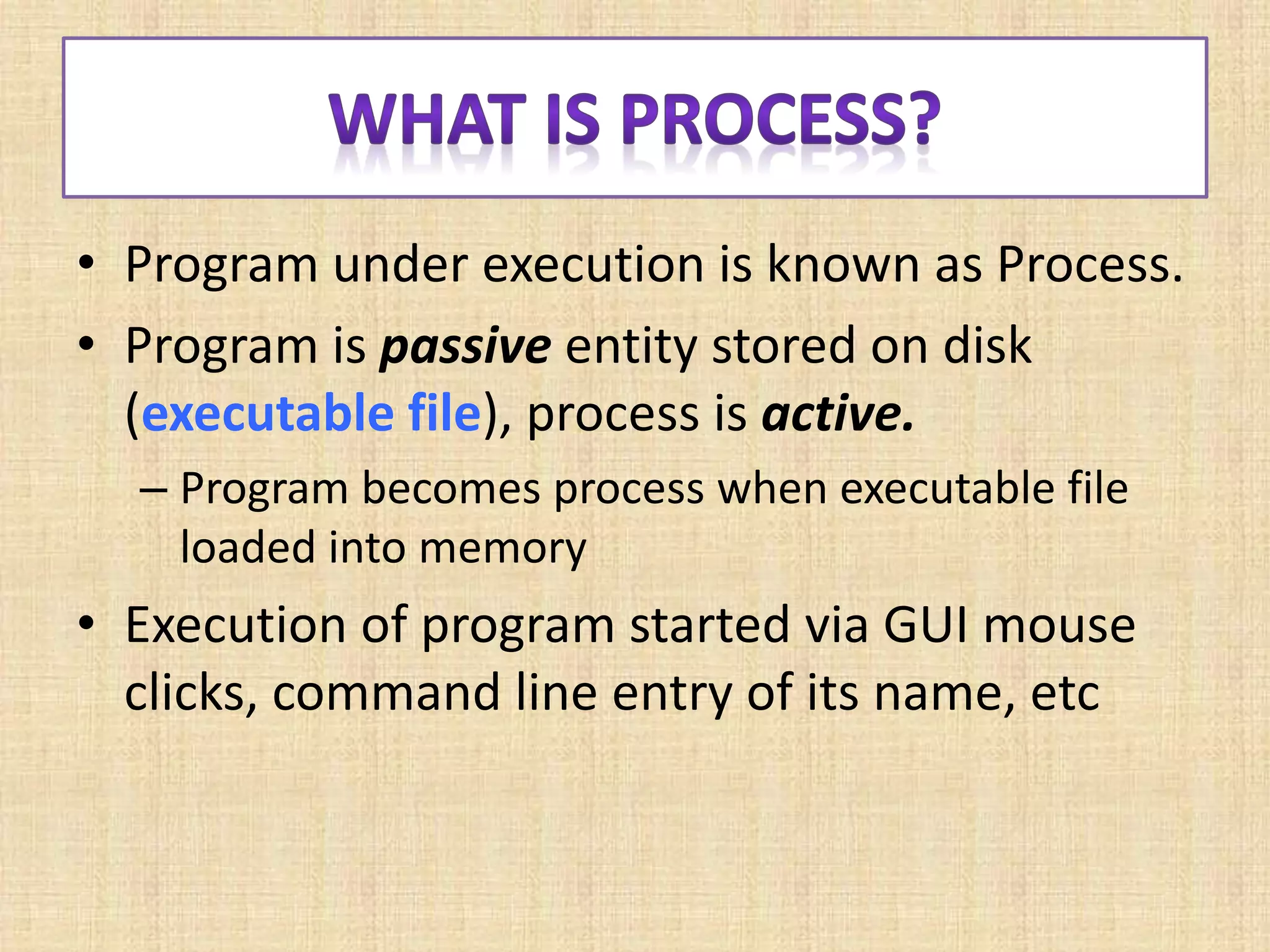 • Program under execution is known as Process.
• Program is passive entity stored on disk
(executable file), process is active.
– Program becomes process when executable file
loaded into memory
• Execution of program started via GUI mouse
clicks, command line entry of its name, etc
 