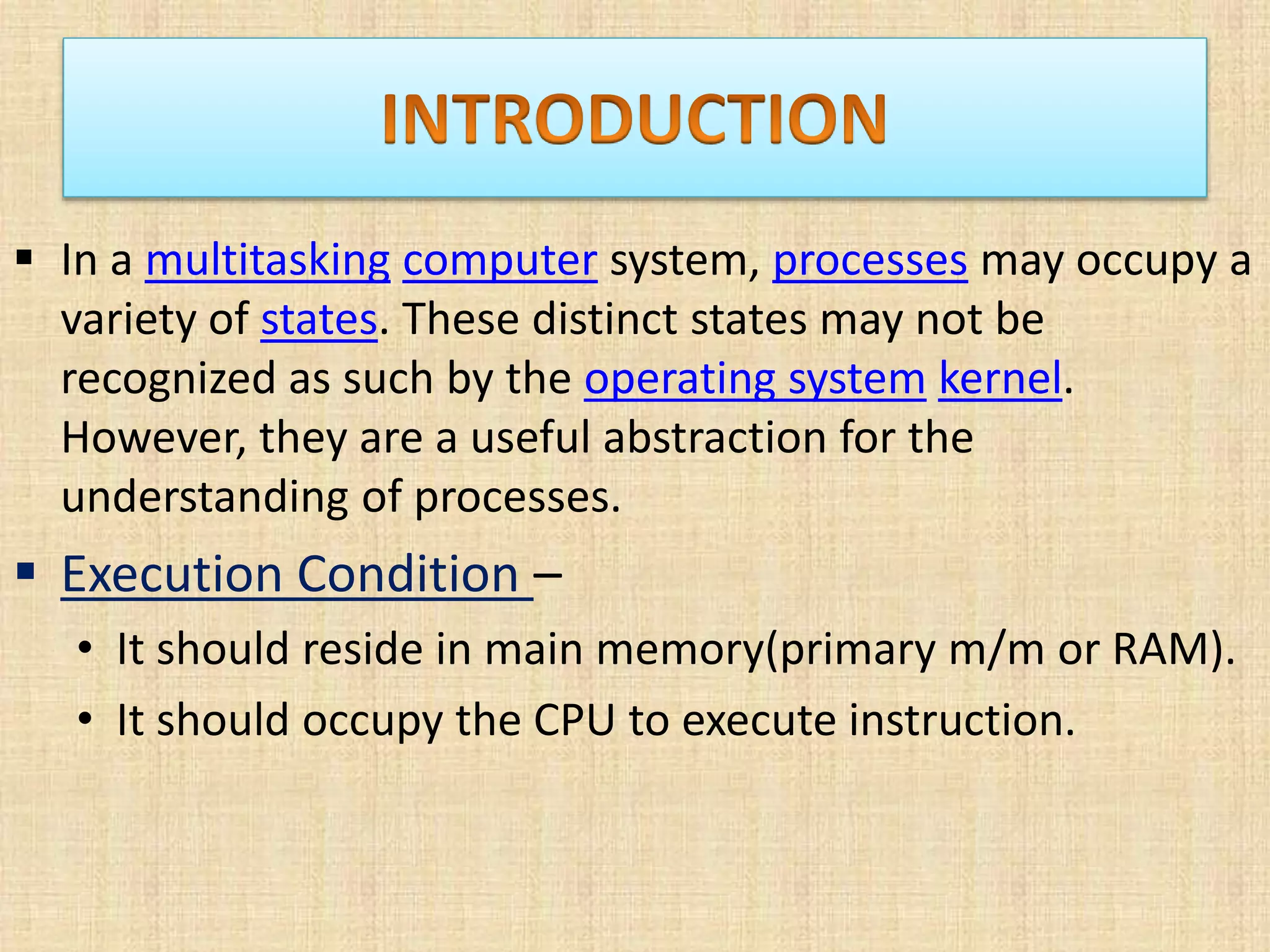  In a multitasking computer system, processes may occupy a
variety of states. These distinct states may not be
recognized as such by the operating system kernel.
However, they are a useful abstraction for the
understanding of processes.
 Execution Condition –
• It should reside in main memory(primary m/m or RAM).
• It should occupy the CPU to execute instruction.
 