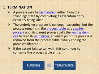 5. TERMINATION
 A process may be terminated, either from the
"running" state by completing its execution or by
explicitly being killed.
 The underlying program is no longer executing, but the
process remains in the process table as a zombie
process until its parent process calls the wait system
call to read its exit status, at which point the process is
removed from the process table, finally ending the
process's lifetime.
 If the parent fails to call wait, this continues to
consume the process table entry.
RUNNING TERMINATION
 