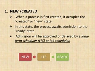 1. NEW /CREATED
 When a process is first created, it occupies the
"created" or "new" state.
 In this state, the process awaits admission to the
"ready" state.
 Admission will be approved or delayed by a long-
term scheduler (LTS) or job scheduler.
NEW LTS READY
 