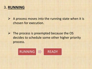 3. RUNNING
 A process moves into the running state when it is
chosen for execution.
 The process is preempted because the OS
decides to schedule some other higher priority
process.
RUNNING READY
 