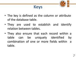 Keys
10
• The key is defined as the column or attribute
of the database table.
• They are used to establish and identify
relation between tables.
• They also ensure that each record within a
table can be uniquely identified by
a
combination of one or more fields within
table.
 