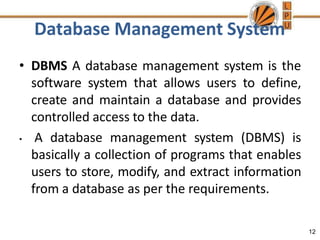 Database Management System
12
• DBMS A database management system is the
software system that allows users to define,
create and maintain a database and provides
controlled access to the data.
• A database management system (DBMS) is
basically a collection of programs that enables
users to store, modify, and extract information
from a database as per the requirements.
 
