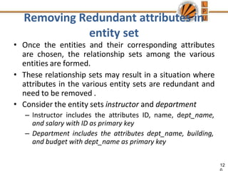 Removing Redundant attributes in
entity set
12
• Once the entities and their corresponding attributes
are chosen, the relationship sets among the various
entities are formed.
• These relationship sets may result in a situation where
attributes in the various entity sets are redundant and
need to be removed .
• Consider the entity sets instructor and department
– Instructor includes the attributes ID, name, dept_name,
and salary with ID as primary key
– Department includes the attributes dept_name, building,
and budget with dept_name as primary key
 