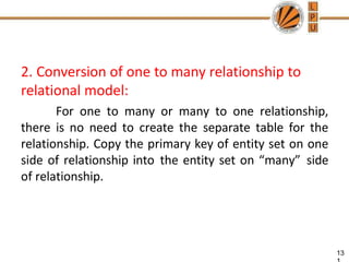 2. Conversion of one to many relationship to
relational model:
For one to many or many to one relationship,
there is no need to create the separate table for the
relationship. Copy the primary key of entity set on one
side of relationship into the entity set on “many” side
of relationship.
13
 