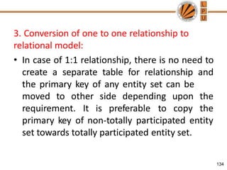 3. Conversion of one to one relationship to
relational model:
• In case of 1:1 relationship, there is no need to
create a separate table for relationship and
the primary key of any entity set can be
134
moved to other side depending
requirement. It is preferable to
upon the
copy the
primary key of non-totally participated entity
set towards totally participated entity set.
 