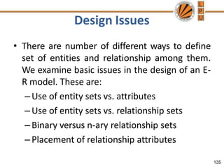Design Issues
135
• There are number of different ways to define
set of entities and relationship among them.
We examine basic issues in the design of an E-
R model. These are:
–Use of entity sets vs. attributes
–Use of entity sets vs. relationship sets
–Binary versus n-ary relationship sets
–Placement of relationship attributes
 