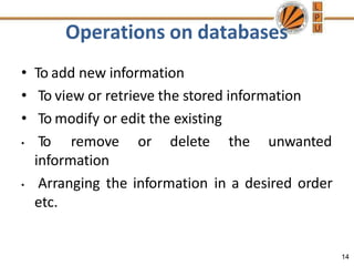 Operations on databases
14
• To add new information
• To view or retrieve the stored information
• To modify or edit the existing
• To remove or delete the unwanted
information
• Arranging the information in a desired order
etc.
 