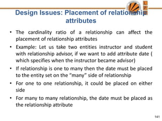 Design Issues: Placement of relationship
attributes
141
• The cardinality ratio of a relationship can affect the
placement of relationship attributes
• Example: Let us take two entities instructor and student
with relationship advisor, if we want to add attribute date (
which specifies when the instructor became advisor)
• If relationship is one to many then the date must be placed
to the entity set on the “many” side of relationship
• For one to one relationship, it could be placed on either
side
• For many to many relationship, the date must be placed as
the relationship attribute
 