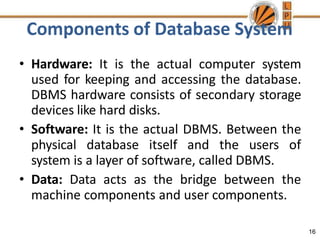 Components of Database System
16
• Hardware: It is the actual computer system
used for keeping and accessing the database.
DBMS hardware consists of secondary storage
devices like hard disks.
• Software: It is the actual DBMS. Between the
physical database itself and the users of
system is a layer of software, called DBMS.
• Data: Data acts as the bridge between the
machine components and user components.
 
