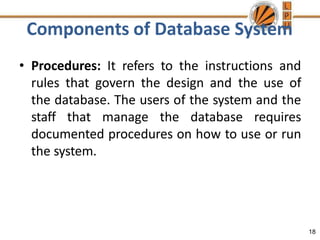 Components of Database System
18
• Procedures: It refers to the instructions and
rules that govern the design and the use of
the database. The users of the system and the
staff that manage the database requires
documented procedures on how to use or run
the system.
 