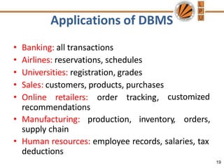Applications of DBMS
19
• Banking: all transactions
• Airlines: reservations, schedules
• Universities: registration, grades
• Sales: customers, products, purchases
• Online retailers: order tracking,
recommendations
customized
• Manufacturing: production, inventory, orders,
supply chain
• Human resources: employee records, salaries, tax
deductions
 