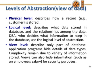 Levels of Abstraction(view of data)
25
• Physical level: describes how a record (e.g.,
customer) is stored.
• Logical level: describes what data stored in
database, and the relationships among the data.
DBA, who decides what information to keep in
the database, use the logical level of abstraction.
• View level: describe only part of database.
application programs hide details of data types.
Complexity remain due to variety of information
stored. Views can also hide information (such as
an employee’s salary) for security purposes.
 
