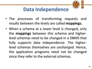 Data Independence
31
• The processes of transforming requests and
results between the levels are called mappings.
• When a schema at a lower level is changed, only
the mappings between this schema and higher-
level schemas need to be changed in a DBMS that
fully supports data independence. The higher-
level schemas themselves are unchanged. Hence,
the application programs need not be changed
since they refer to the external schemas.
 