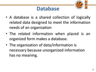 Database
5
• A database is a shared collection of logically
related data designed to meet the information
needs of an organization
• The related information when placed is an
organized form makes a database.
• The organization of data/information is
necessary because unorganized information
has no meaning.
 