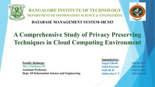 A Comprehensive Study of Privacy Preserving
Techniques in Cloud Computing Environment
BANGALORE INSTITUTE OF TECHNOLOGY
DEPARTMENT OF INFORMATION SCIENCE & ENGINEERING
DATABASE MANAGEMENT SYSTEM-18CS53
Faculty Incharge:
Mrs. Chethana M
Assistant Professor.
Dept. Of Information Science and Engineering
Submitted by:
Sagar Ghosh 1BI20IS073
Sahil Paryani 1BI20IS075
Sathvik K 1BI20IS084
Siddartha V T 1BI20IS108
 