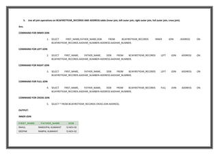 5. Use all join operations on BCAFIRSTYEAR_RECORDS AND ADDRESS table (inner join, left outer join, right outer join, full outer join, cross join).
Ans.
COMMAND FOR INNER JOIN
1. SELECT FIRST_NAME,FATHER_NAME,DOB FROM BCAFIRSTYEAR_RECORDS INNER JOIN ADDRESS ON
BCAFIRSTYEAR_RECORDS.AADHAR_NUMBER=ADDRESS.AADHAR_NUMBER;
COMMAND FOR LEFT JOIN
2. SELECT FIRST_NAME, FATHER_NAME, DOB FROM BCAFIRSTYEAR_RECORDS LEFT JOIN ADDRESS ON
BCAFIRSTYEAR_RECORDS.AADHAR_NUMBER=ADDRESS.AADHAR_NUMBER;
COMMAND FOR RIGHT JOIN
3. SELECT FIRST_NAME, FATHER_NAME, DOB FROM BCAFIRSTYEAR_RECORDS LEFT JOIN ADDRESS ON
BCAFIRSTYEAR_RECORDS.AADHAR_NUMBER=ADDRESS.AADHAR_NUMBER;
COMMAND FOR FULL JOIN
4. SELECT FIRST_NAME, FATHER_NAME, DOB FROM BCAFIRSTYEAR_RECORDS FULL JOIN ADDRESS ON
BCAFIRSTYEAR_RECORDS.AADHAR_NUMBER=ADDRESS.AADHAR_NUMBER;
COMMAND FOR CROSS JOIN
5. SELECT * FROM BCAFIRSTYEAR_RECORDS CROSS JOIN ADDRESS;
OUTPUT:
INNER JOIN
FIRST_NAME FATHER_NAME DOB
RAHUL RAMGOPAL KUMAWAT 12-NOV-00
DEEPAK RAMPAL KUMAWAT 12-NOV-02
 
