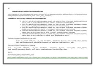 Ans.
COMMAND FOR CREATE BCAFIRSTYEARSTUDENTS_MARKS TABLE
CREATE TABLE BCAFIRSTYEARSTUDENTS_MARKS (ROLL_NUMBER INT PRIMARY KEY, FIRST_NAME VARCHAR(20), LAST_NAME VARCHAR(20), FATHER_NAME VARCHAR(20),
DBMS_MARKS FLOAT, OS_MARKS FLOAT, ENGLISH_MARKS FLOAT, CA_AND_O_MARKS FLOAT, );
COMMANDS FOR INSERT 5 RECORDS IN BCAFIRSTYEARSTUDENTS_MARKS TABLE
1. INSERT INTO BCAFIRSTYEARSTUDENTS_MARKS(ROLL_NUMBER, FIRST_NAME, LAST_NAME, FATHER_NAME, DBMS_MARKS, OS_MARKS,
ENGLISH_MARKS, CA_AND_O_MARKS) VALUES(1, 'RAHUL', 'KUMAWAT', 'GHANSHYAM KUMAWAT', 89,78,90,60);
2. INSERT INTO BCAFIRSTYEARSTUDENTS_MARKS(ROLL_NUMBER, FIRST_NAME, LAST_NAME, FATHER_NAME, DBMS_MARKS, OS_MARKS,
ENGLISH_MARKS, CA_AND_O_MARKS) VALUES(2, 'DEEPAK', 'YADAV', 'GANPAT YADAV',90 ,88,90,97);
3. INSERT INTO BCAFIRSTYEARSTUDENTS_MARKS(ROLL_NUMBER, FIRST_NAME, LAST_NAME, FATHER_NAME, DBMS_MARKS, OS_MARKS,
ENGLISH_MARKS, CA_AND_O_MARKS) VALUES(3, 'SHYAM', 'CHOUDHARY', 'GYARSILAL CHOUDHARY', 78,67,78,56);
4. INSERT INTO BCAFIRSTYEARSTUDENTS_MARKS(ROLL_NUMBER, FIRST_NAME, LAST_NAME, FATHER_NAME, DBMS_MARKS, OS_MARKS,
ENGLISH_MARKS, CA_AND_O_MARKS) VALUES(4, 'SAPNA', 'CHOUDHARY', 'SHYAMLAL CHOUDHARY', 93,94,90,89);
5. INSERT INTO BCAFIRSTYEARSTUDENTS_MARKS(ROLL_NUMBER, FIRST_NAME, LAST_NAME, FATHER_NAME, DBMS_MARKS, OS_MARKS,
ENGLISH_MARKS, CA_AND_O_MARKS) VALUES(5, 'CHANDA', 'YADAV', 'MAHESH YADAV', 81,78,56,67);
COMMAND FOR DISPLAY TABLE DATA WITH TOTAL_MARKS
SELECT ROLL_NUMBER, FIRST_NAME, LAST_NAME, FATHER_NAME, DBMS_MARKS, OS_MARKS, ENGLISH_MARKS, CA_AND_O_MARKS,
DBMS_MARKS+OS_MARKS+ENGLISH_MARKS+CA_AND_O_MARKS AS TOTAL_MARKS FROM BCAFIRSTYEARSTUDENTS_MARKS;
COMMAND FOR DISPLAY TABLE DATA WITH PERCENTAGE
SELECT ROLL_NUMBER, FIRST_NAME, LAST_NAME, FATHER_NAME, DBMS_MARKS, OS_MARKS, ENGLISH_MARKS, CA_AND_O_MARKS,
(DBMS_MARKS+OS_MARKS+ENGLISH_MARKS+CA_AND_O_MARKS)/4 AS PERCENTAGE FROM BCAFIRSTYEARSTUDENTS_MARKS;
OUTPUT:
BCAFIRSTYEARSTUDENTS_MARKS WITH TOTAL_MARKS
ROLL_NUMBE FIRST_NAM LAST_NAM FATHER_NAM DBMS_MARK OS_MARK ENGLISH_MARK CA_AND_O_MAR TOTAL_MARK
 