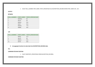 1. SELECT ROLL_NUMBER, FIRST_NAME, TENTH_PERCENTAGE from BCAFIRSTYEAR_RECORDS WHERE FIRST_NAME LIKE '_A%';
OUTPUT:
BETWEEN
ROLL_NUMBER FIRST_NAME TENTH_PERCENTAGE
3 DEEPIKA 80
4 NAVYA 68
5 MADHU 93.4
6 MOHIT 82.2
7 NEERAJ 77.8
8 NIRMAL 56.4
LIKE
ROLL_NUMBER FIRST_NAME TENTH_PERCENTAGE
1 RAHUL 91.2
4 NAVYA 68
5 MADHU 93.4
10 KAVYA 84.6
9. Use aggregate functions for select data from BCAFIRSTYEAR_RECORDS table.
Ans.
COMMAND FOR MIN FUNCTION
1. SELECT MIN(TENTH_PERCENTAGE) FROM BCAFIRSTYEAR_RECORDS;
COMMAND FOR MAX FUNCTION
 