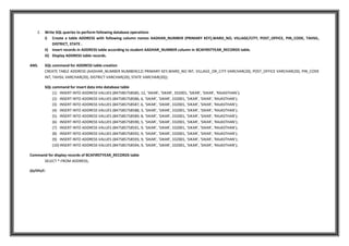2. Write SQL queries to perform following database operations
i) Create a table ADDRESS with following column names AADHAR_NUMBER (PRIMARY KEY),WARD_NO, VILLAGE/CITY, POST_OFFICE, PIN_CODE, TAHSIL,
DISTRICT, STATE .
ii) Insert records in ADDRESS table according to student AADHAR_NUMBER column in BCAFIRSTYEAR_RECORDS table.
iii) Display ADDRESS table records.
ANS. SQL command for ADDRESS table creation
CREATE TABLE ADDRESS (AADHAR_NUMBER NUMBER(12) PRIMARY KEY,WARD_NO INT, VILLAGE_OR_CITY VARCHAR(20), POST_OFFICE VARCHAR(20), PIN_CODE
INT, TAHSIL VARCHAR(20), DISTRICT VARCHAR(20), STATE VARCHAR(20));
SQL command for insert data into database table
(1) INSERT INTO ADDRESS VALUES (847585758585, 12, 'SIKAR', 'SIKAR', 332001, 'SIKAR', 'SIKAR', 'RAJASTHAN');
(2) INSERT INTO ADDRESS VALUES (847585758586, 6, 'SIKAR', 'SIKAR', 332001, 'SIKAR', 'SIKAR', 'RAJASTHAN');
(3) INSERT INTO ADDRESS VALUES (847585758587, 6, 'SIKAR', 'SIKAR', 332001, 'SIKAR', 'SIKAR', 'RAJASTHAN');
(4) INSERT INTO ADDRESS VALUES (847585758588, 3, 'SIKAR', 'SIKAR', 332001, 'SIKAR', 'SIKAR', 'RAJASTHAN');
(5) INSERT INTO ADDRESS VALUES (847585758589, 8, 'SIKAR', 'SIKAR', 332001, 'SIKAR', 'SIKAR', 'RAJASTHAN');
(6) INSERT INTO ADDRESS VALUES (847585758590, 5, 'SIKAR', 'SIKAR', 332001, 'SIKAR', 'SIKAR', 'RAJASTHAN');
(7) INSERT INTO ADDRESS VALUES (847585758591, 9, 'SIKAR', 'SIKAR', 332001, 'SIKAR', 'SIKAR', 'RAJASTHAN');
(8) INSERT INTO ADDRESS VALUES (847585758592, 9, 'SIKAR', 'SIKAR', 332001, 'SIKAR', 'SIKAR', 'RAJASTHAN');
(9) INSERT INTO ADDRESS VALUES (847585758593, 9, 'SIKAR', 'SIKAR', 332001, 'SIKAR', 'SIKAR', 'RAJASTHAN');
(10) INSERT INTO ADDRESS VALUES (847585758594, 9, 'SIKAR', 'SIKAR', 332001, 'SIKAR', 'SIKAR', 'RAJASTHAN');
Command for display records of BCAFIRSTYEAR_RECORDS table
SELECT * FROM ADDRESS;
OUTPUT:
 