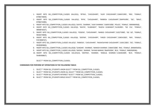 1. INSERT INTO SGI_COMPETITION_CLASSES VALUES(1, 'RITIKA', 'CHOUDHARY', 'VIJAY CHOUDHARY','15MAY1995', 'RAS', 'FEMALE',
8798474849);
2. INSERT INTO SGI_COMPETITION_CLASSES VALUES(2, 'RITIK', 'CHOUDHARY', 'RAMESH CHOUDHARY','20APR1995', 'SSC', 'MALE',
8798474389);
3. INSERT INTO SGI_COMPETITION_CLASSES VALUES(3, 'KAVYA', 'SHARMA', 'VIJAY SHARMA','15MAY2000', 'POLICE', 'FEMALE', 9049484958);
4. INSERT INTO SGI_COMPETITION_CLASSES VALUES(4, 'NAVYA', 'KUMAWAT', 'RAJESH KUMAWAT','5JUN2005', 'SSC CGL', 'FEMALE',
9890876567);
5. INSERT INTO SGI_COMPETITION_CLASSES VALUES(5, 'YOGESH', 'CHOUDHARY', 'MANOJ CHOUDHARY','15OCT2000', 'SSC GD', 'FEMALE',
9646474848);
6. INSERT INTO SGI_COMPETITION_CLASSES VALUES(6, 'DEEPAK', 'CHOUDHARY', 'VINOD CHOUDHARY','15NOV2002', 'RAS', 'FEMALE',
9767898767);
7. INSERT INTO SGI_COMPETITION_CLASSES VALUES(7, 'RAMESH', 'CHOUDHARY', 'RADHESHYAM CHOUDHARY','15DEC2003', 'SSC', 'FEMALE',
9928383840);
8. INSERT INTO SGI_COMPETITION_CLASSES VALUES(8, 'SUNDARI', 'SHARMA', 'MANISH SHARMA','23MAY2008', 'RAS', 'FEMALE', 8948495859);
9. INSERT INTO SGI_COMPETITION_CLASSES VALUES(9, 'RADIKA', 'MARAN', 'SHYAM MARAN','06APR2004', 'BCA', 'FEMALE', 9485958596);
10. INSERT INTO SGI_COMPETITION_CLASSES VALUES(10, 'DEEPIKA', 'SHARMA', 'RAMLAL SHARMA','11MAR2009', 'BCA', 'FEMALE',
9548596867);
SELECT * FROM SGI_COMPETITION_CLASSES;
COMMANDS FOR PERFORM SET OPERATIONS IN THE FOLLOWING TABLES
1. SELECT * FROM SGI_STUDENTS UNION SELECT * FROM SGI_COMPETITION_CLASSES;
2. SELECT * FROM SGI_STUDENTS UNION ALL SELECT * FROM SGI_COMPETITION_CLASSES;
3. SELECT * FROM SGI_STUDENTS INTERSECT SELECT * FROM SGI_COMPETITION_CLASSES;
4. SELECT * FROM SGI_STUDENTS MINUS SELECT * FROM SGI_COMPETITION_CLASSES;
 